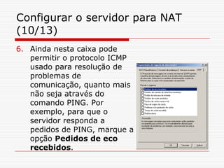 Configurar o servidor para NAT (10/13)Ainda nesta caixa pode permitir o protocolo ICMP usado para resolução de problemas de comunicação, quanto mais não seja através do comando PING. Por exemplo, para que o servidor responda a pedidos de PING, marque a opção Pedidos de eco recebidos.