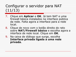 Configurar o servidor para NAT (11/13)Clique em Aplicar e OK. Já tem NAT e uma firewall básica instalados na interface pública da rede. Falta agora a interface para a rede local.Clique de novo com o botão direito do rato sobre NAT/Firewall básico e escolha agora a interface de rede local. Clique em OK.Na caixa de diálogo que surge, escolha Interface privada ligada a uma rede privada. 