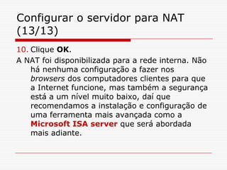 Configurar o servidor para NAT (13/13)Clique OK. A NAT foi disponibilizada para a rede interna. Não há nenhuma configuração a fazer nos browsers dos computadores clientes para que a Internet funcione, mas também a segurança está a um nível muito baixo, daí que recomendamos a instalação e configuração de uma ferramenta mais avançada como a Microsoft ISA server que será abordada mais adiante.