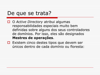 De que se trata?O Active Directory atribui algumas responsabilidades especiais muito bem definidas sobre alguns dos seus controladores de domínios. Por isso, eles são designados Mestres de operações. Existem cinco destes tipos que devem ser únicos dentro de cada domínio ou floresta: