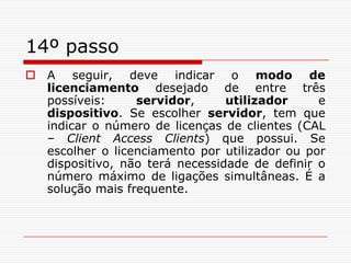 14º passoA seguir, deve indicar o modo de licenciamento desejado de entre três possíveis: servidor, utilizador e dispositivo. Se escolher servidor, tem que indicar o número de licenças de clientes (CAL – Client Access Clients) que possui. Se escolher o licenciamento por utilizador ou por dispositivo, não terá necessidade de definir o número máximo de ligações simultâneas. É a solução mais frequente.