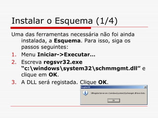 Instalar o Esquema (1/4)Uma das ferramentas necessária não foi ainda instalada, a Esquema. Para isso, siga os passos seguintes:Menu Iniciar->Executar…Escreva regsvr32.exe “c:\windows\system32\schmmgmt.dll” e clique em OK.A DLL será registada. Clique OK.