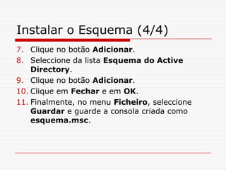 Instalar o Esquema (4/4)Clique no botão Adicionar.Seleccione da lista Esquema do Active Directory.Clique no botão Adicionar.Clique em Fechar e em OK.Finalmente, no menu Ficheiro, seleccione Guardar e guarde a consola criada como esquema.msc.