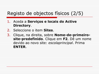 Registo de objectos físicos (2/5)Aceda a Serviços e locais do Active Directory.Seleccione o item Sites. Clique, na direita, sobre Nome-de-primeiro-site-predefinido. Clique em F2. Dê um nome devido ao novo site: escolaprincipal. Prima ENTER.
