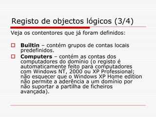 Registo de objectos lógicos (3/4)Veja os contentores que já foram definidos:Builtin – contém grupos de contas locais predefinidos.Computers – contém as contas dos computadores do domínio (o registo é automaticamente feito para computadores com Windows NT, 2000 ou XP Professional; não esquecer que o Windows XP Home edition não permite a aderência a um domínio por não suportar a partilha de ficheiros avançada).