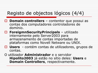 Registo de objectos lógicos (4/4)Domain controllers – contentor que possui as contas dos computadores controladores de domínio.ForeigmnSecurityPrincipals – utilizado internamente pelo Server2003 para armazenamento de contas importadas de plataformas como Novell Netware ou UNIX.Users  - contém contas de utilizadores, grupos de contas.O utilizador Administrador e o servidor Hipolito2003 já estão no sítio deles: Users e Domain Controllers, respectivamente.
