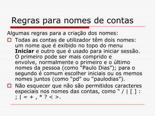 Regras para nomes de contasAlgumas regras para a criação dos nomes:Todas as contas de utilizador têm dois nomes: um nome que é exibido no topo do menu Iniciar e outro que é usado para iniciar sessão. O primeiro pode ser mais comprido e envolve, normalmente o primeiro e o último nomes da pessoa (como “Paulo Dias”); para o segundo é comum escolher iniciais ou os memos nomes juntos (como “pd” ou “paulodias”). Não esquecer que não são permitidos caracteres especiais nos nomes das contas, como “ / | [ ] : ; | = + , * ? < >.