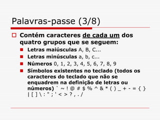 Palavras-passe (3/8)Contém caracteres de cada um dos quatro grupos que se seguem:Letras maiúsculas A, B, C...Letras minúsculas a, b, c...Números 0, 1, 2, 3, 4, 5, 6, 7, 8, 9Símbolos existentes no teclado (todos os caracteres do teclado que não se enquadrem na definição de letras ou números) ` ~ ! @ # $ % ^ & * ( ) _ + - = { } | [ ] \ : " ; ' < > ? , . / 