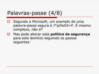Palavras-passe (4/8)Segundo a Microsoft, um exemplo de uma palavra-passe segura é J*p2leO4>F. É mesmo complexo, não é? Mas pode alterar esta política de segurança para este domínio seguindo os passos seguintes: