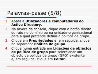 Palavras-passe (5/8)Aceda a Utilizadores e computadores do Active Directory. Na árvore da consola, clique com o botão direito do rato no domínio ou na unidade organizacional para a qual pretende definir a política de grupo. Clique em Propriedades e, em seguida, clique no separador Política de grupo. Clique numa entrada em Ligações de objectos de política de grupo para seleccionar um objecto de política de grupo (GPO) existente e, em seguida, clique em Editar. 