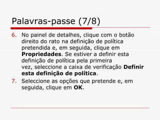 Palavras-passe (7/8)No painel de detalhes, clique com o botão direito do rato na definição de política pretendida e, em seguida, clique em Propriedades. Se estiver a definir esta definição de política pela primeira vez, seleccione a caixa de verificação Definir esta definição de política.Seleccione as opções que pretende e, em seguida, clique em OK. 