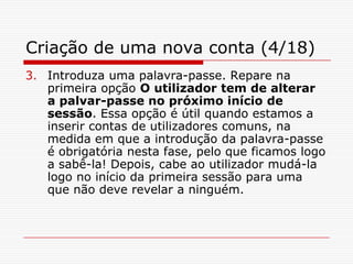 Criação de uma nova conta (4/18)Introduza uma palavra-passe. Repare na primeira opção O utilizador tem de alterar a palvar-passe no próximo início de sessão. Essa opção é útil quando estamos a inserir contas de utilizadores comuns, na medida em que a introdução da palavra-passe é obrigatória nesta fase, pelo que ficamos logo a sabê-la! Depois, cabe ao utilizador mudá-la logo no início da primeira sessão para uma que não deve revelar a ninguém.
