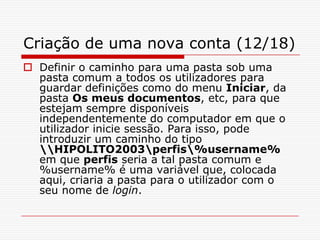 Criação de uma nova conta (12/18)Definir o caminho para uma pasta sob uma pasta comum a todos os utilizadores para guardar definições como do menu Iniciar, da pasta Os meus documentos, etc, para que estejam sempre disponíveis independentemente do computador em que o utilizador inicie sessão. Para isso, pode introduzir um caminho do tipo \\HIPOLITO2003\perfis\%username% em que perfis seria a tal pasta comum e %username% é uma variável que, colocada aqui, criaria a pasta para o utilizador com o seu nome de login.