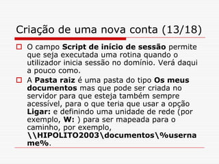 Criação de uma nova conta (13/18)O campo Script de início de sessão permite que seja executada uma rotina quando o utilizador inicia sessão no domínio. Verá daqui a pouco como.A Pasta raiz é uma pasta do tipo Os meus documentos mas que pode ser criada no servidor para que esteja também sempre acessível, para o que teria que usar a opção Ligar: e definindo uma unidade de rede (por exemplo, W: ) para ser mapeada para o caminho, por exemplo, \\HIPOLITO2003\documentos\%username%.