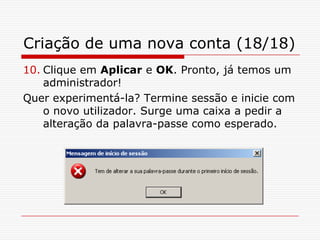 Criação de uma nova conta (18/18)Clique em Aplicar e OK. Pronto, já temos um administrador! Quer experimentá-la? Termine sessão e inicie com o novo utilizador. Surge uma caixa a pedir a alteração da palavra-passe como esperado.