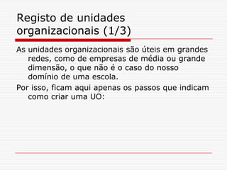 Registo de unidades organizacionais (1/3)As unidades organizacionais são úteis em grandes redes, como de empresas de média ou grande dimensão, o que não é o caso do nosso domínio de uma escola. Por isso, ficam aqui apenas os passos que indicam como criar uma UO: