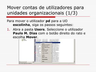 Mover contas de utilizadores para unidades organizacionais (1/3)Para mover o utilizador pd para a UO escolinha, siga os passos seguintes:Abra a pasta Users. Seleccione o utilizador Paulo M. Dias com o botão direito do rato e escolha Mover.