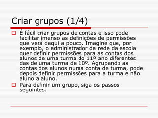 Criar grupos (1/4)É fácil criar grupos de contas e isso pode facilitar imenso as definições de permissões que verá daqui a pouco. Imagine que, por exemplo, o administrador da rede da escola quer definir permissões para as contas dos alunos de uma turma do 11º ano diferentes das de uma turma de 10º. Agrupando as contas dos alunos numa conta de turma, pode depois definir permissões para a turma e não aluno a aluno.Para definir um grupo, siga os passos seguintes: