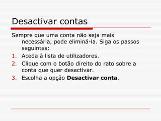 Desactivar contasSempre que uma conta não seja mais necessária, pode eliminá-la. Siga os passos seguintes:Aceda à lista de utilizadores.Clique com o botão direito do rato sobre a conta que quer desactivar.Escolha a opção Desactivar conta.