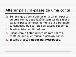 Alterar palavra-passe de uma contaSempre que queira alterar uma palavra-passe de uma conta, pode fazê-lo sem ter de saber a palavra-passe anterior! É muito útil para quem se esqueceu da sua. Siga os passos seguintes:Aceda à lista de utilizadores.Clique com o botão direito do rato sobre a conta de que quer mudar a palavra-passe.Escolha a opção Repor palavra-passe.