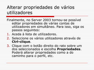 Alterar propriedades de vários utilizadoresFinalmente, no Server 2003 tornou-se possível editar propriedades de várias contas de utilizadores em simultâneo. Para isso, siga os passos seguintes:Aceda à lista de utilizadores.Seleccione os vários utilizadores através de Ctrl-clique.Clique com o botão direito do rato sobre um dos seleccionados e escolha Propriedades. Poderá alterar propriedades como a do caminho para o perfil, etc. 