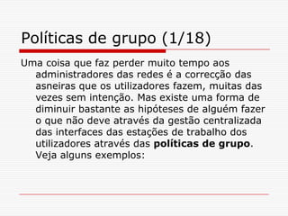 Políticas de grupo (1/18)Uma coisa que faz perder muito tempo aos administradores das redes é a correcção das asneiras que os utilizadores fazem, muitas das vezes sem intenção. Mas existe uma forma de diminuir bastante as hipóteses de alguém fazer o que não deve através da gestão centralizada das interfaces das estações de trabalho dos utilizadores através das políticas de grupo. Veja alguns exemplos: