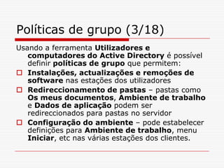Políticas de grupo (3/18)Usando a ferramenta Utilizadores e computadores do Active Directory é possível definir políticas de grupo que permitem:Instalações, actualizações e remoções de software nas estações dos utilizadoresRedireccionamento de pastas – pastas como Os meus documentos, Ambiente de trabalho e Dados de aplicação podem ser redireccionados para pastas no servidorConfiguração do ambiente – pode estabelecer definições para Ambiente de trabalho, menu Iniciar, etc nas várias estações dos clientes.