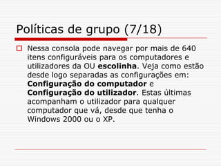 Políticas de grupo (7/18)Nessa consola pode navegar por mais de 640 itens configuráveis para os computadores e utilizadores da OU escolinha. Veja como estão desde logo separadas as configurações em: Configuração do computador e Configuração do utilizador. Estas últimas acompanham o utilizador para qualquer computador que vá, desde que tenha o Windows 2000 ou o XP. 