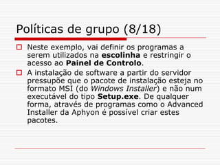 Políticas de grupo (8/18)Neste exemplo, vai definir os programas a serem utilizados na escolinha e restringir o acesso ao Painel de Controlo. A instalação de software a partir do servidor pressupõe que o pacote de instalação esteja no formato MSI (do Windows Installer) e não num executável do tipo Setup.exe. De qualquer forma, através de programas como o Advanced Installer da Aphyon é possível criar estes pacotes. 
