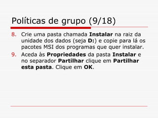 Políticas de grupo (9/18)Crie uma pasta chamada Instalar na raiz da unidade dos dados (seja D:) e copie para lá os pacotes MSI dos programas que quer instalar.Aceda às Propriedades da pasta Instalar e no separador Partilhar clique em Partilhar esta pasta. Clique em OK.