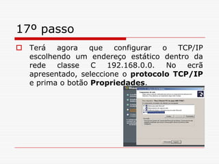 17º passoTerá agora que configurar o TCP/IP escolhendo um endereço estático dentro da rede classe C 192.168.0.0. No ecrã apresentado, seleccione o protocolo TCP/IP e prima o botão Propriedades.