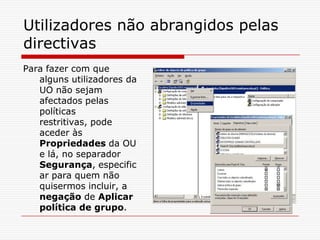 Utilizadores não abrangidos pelas directivasPara fazer com que alguns utilizadores da UO não sejam afectados pelas políticas restritivas, pode aceder às Propriedades da OU e lá, no separador Segurança, especificar para quem não quisermos incluir, a negação de Aplicar política de grupo. 