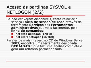 Acesso às partilhas SYSVOL e NETLOGON (2/2)Se não estiverem disponíveis, tente reiniciar o serviço Início de sessão de rede através da ferramenta Serviços das Ferramentas administrativas ou, mais facilmente, pela linha de comandos:net stop netlogon [ENTER]net start netlogon [ENTER]Para erros mais graves, no CD do Windows Server 2003, encontra uma ferramenta designada DCDIAG.EXE que faz uma análise completa e gera um relatório pormenorizado.