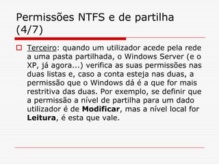 Permissões NTFS e de partilha (4/7)Terceiro: quando um utilizador acede pela rede a uma pasta partilhada, o Windows Server (e o XP, já agora...) verifica as suas permissões nas duas listas e, caso a conta esteja nas duas, a permissão que o Windows dá é a que for mais restritiva das duas. Por exemplo, se definir que a permissão a nível de partilha para um dado utilizador é de Modificar, mas a nível local for Leitura, é esta que vale.