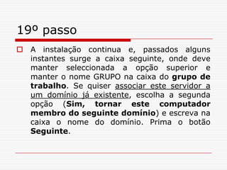 19º passoA instalação continua e, passados alguns instantes surge a caixa seguinte, onde deve manter seleccionada a opção superior e manter o nome GRUPO na caixa do grupo de trabalho. Se quiser associar este servidor a um domínio já existente, escolha a segunda opção (Sim, tornar este computador membro do seguinte domínio) e escreva na caixa o nome do domínio. Prima o botão Seguinte.