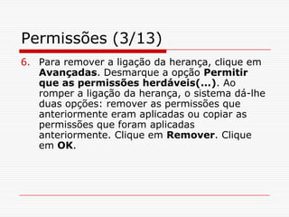 Permissões (3/13)Para remover a ligação da herança, clique em Avançadas. Desmarque a opção Permitir que as permissões herdáveis(...). Ao romper a ligação da herança, o sistema dá-lhe duas opções: remover as permissões que anteriormente eram aplicadas ou copiar as permissões que foram aplicadas anteriormente. Clique em Remover. Clique em OK. 