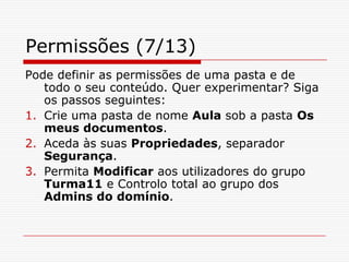 Permissões (7/13)Pode definir as permissões de uma pasta e de todo o seu conteúdo. Quer experimentar? Siga os passos seguintes:Crie uma pasta de nome Aula sob a pasta Os meus documentos.Aceda às suas Propriedades, separador Segurança.Permita Modificar aos utilizadores do grupo Turma11 e Controlo total ao grupo dos Admins do domínio. 