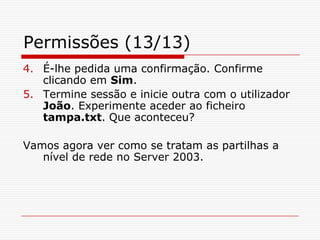 Permissões (13/13)É-lhe pedida uma confirmação. Confirme clicando em Sim. Termine sessão e inicie outra com o utilizador João. Experimente aceder ao ficheiro tampa.txt. Que aconteceu?    Vamos agora ver como se tratam as partilhas a nível de rede no Server 2003.