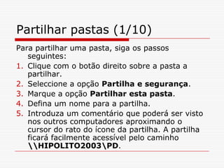Partilhar pastas (1/10)Para partilhar uma pasta, siga os passos seguintes:Clique com o botão direito sobre a pasta a partilhar.Seleccione a opção Partilha e segurança.Marque a opção Partilhar esta pasta.Defina um nome para a partilha.Introduza um comentário que poderá ser visto nos outros computadores aproximando o cursor do rato do ícone da partilha. A partilha ficará facilmente acessível pelo caminho \\HIPOLITO2003\PD.