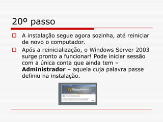 20º passoA instalação segue agora sozinha, até reiniciar de novo o computador.Após a reinicialização, o Windows Server 2003 surge pronto a funcionar! Pode iniciar sessão com a única conta que ainda tem – Administrador – aquela cuja palavra passe definiu na instalação.