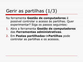 Gerir as partilhas (1/3)Na ferramenta Gestão de computadores é possível controlar o acesso às partilhas. Quer experimentar? Siga os passos seguintes:Abra a ferramenta Gestão de computadores das Ferramentas administrativas.Em Pastas partilhadas->Partilhas pode controlar as partilhas e os acessos. 