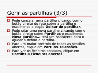 Gerir as partilhas (3/3)Pode cancelar uma partilha clicando com o botão direito do rato sobre a partilha e escolhendo a opção Deixar de partilhar.Pode criar uma nova partilha clicando com o botão direito sobre Partilhas e escolhendo Nova partilha... terá um Assistente para o ajudar a definir a partilha.Para um maior controlo de todas as sessões abertas, clique em Partilhs->Sessões.Para ver os ficheiros acedidos, clique em  Partilhs->Ficheiros abertos.