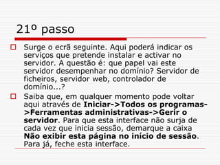 21º passoSurge o ecrã seguinte. Aqui poderá indicar os serviços que pretende instalar e activar no servidor. A questão é: que papel vai este servidor desempenhar no domínio? Servidor de ficheiros, servidor web, controlador de domínio...? Saiba que, em qualquer momento pode voltar aqui através de Iniciar->Todos os programas->Ferramentas administrativas->Gerir o servidor. Para que esta interface não surja de cada vez que inicia sessão, demarque a caixa Não exibir esta página no início de sessão. Para já, feche esta interface. 