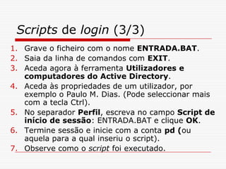 Scripts de login (3/3)Grave o ficheiro com o nome ENTRADA.BAT.Saia da linha de comandos com EXIT.Aceda agora à ferramenta Utilizadores e computadores do Active Directory.Aceda às propriedades de um utilizador, por exemplo o Paulo M. Dias. (Pode seleccionar mais com a tecla Ctrl).No separador Perfil, escreva no campo Script de início de sessão: ENTRADA.BAT e clique OK.Termine sessão e inicie com a conta pd (ou aquela para a qual inseriu o script).Observe como o script foi executado.