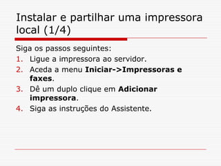 Instalar e partilhar uma impressora local (1/4)Siga os passos seguintes:Ligue a impressora ao servidor.Aceda a menu Iniciar->Impressoras e faxes.Dê um duplo clique em Adicionar impressora.Siga as instruções do Assistente.