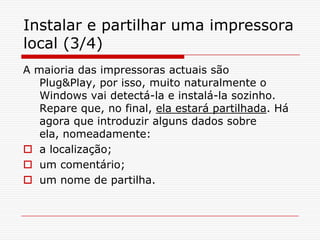 Instalar e partilhar uma impressora local (3/4)A maioria das impressoras actuais são Plug&Play, por isso, muito naturalmente o Windows vai detectá-la e instalá-la sozinho. Repare que, no final, ela estará partilhada. Há agora que introduzir alguns dados sobre ela, nomeadamente:a localização; um comentário; um nome de partilha.