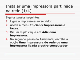 Instalar uma impressora partilhada na rede (1/4)Siga os passos seguintes:Ligue a impressora ao servidor.Aceda a menu Iniciar->Impressoras e faxes.Dê um duplo clique em Adicionar impressora.No segundo passo do Assistente, escolha a opção Uma impressora de rede ou uma impressora ligada a outro computador.