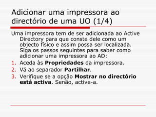 Adicionar uma impressora ao directório de uma UO (1/4)Uma impressora tem de ser adicionada ao Active Directory para que conste dele como um objecto físico e assim possa ser localizada. Siga os passos seguintes para saber como adicionar uma impressora ao AD:Aceda às Propriedades da impressora.Vá ao separador Partilhar.Verifique se a opção Mostrar no directório está activa. Senão, active-a. 