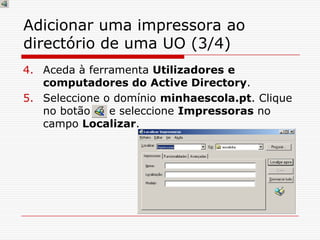 Adicionar uma impressora ao directório de uma UO (3/4)Aceda à ferramenta Utilizadores e computadores do Active Directory.Seleccione o domínio minhaescola.pt. Clique no botão     e seleccione Impressoras no campo Localizar. 
