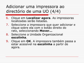 Adicionar uma impressora ao directório de uma UO (4/4)Clique em Localizar agora. As impressoras localizadas serão listadas. Seleccione a impressora que quer adicionar e clique sobre ela com o botão direito do rato, seleccionando Mover...Seleccione a Unidade Organizacional escolinha.Clique em OK. A impressora também passa a estar acessível na escolinha a partir de agora.